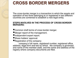 CROSS BORDER MERGERS

The cross-border merger is a transaction in which the assets and
operation of two firms belonging to or registered in two different
countries are combined to establish a new legal entity.

STEPS INVOLVED IN THE PROCESS OF CROSS BORDER
MERGERS:

Common draft terms of cross border merger.
Merger report of the management.
Independent expert report.
Share holders’ approval.
Registration of the company
       company’s full name, registered number, registered office
address, legal form and law by which the company is governed,
and name of the member state, and the name and address of the
registry where company documents are filed.
 