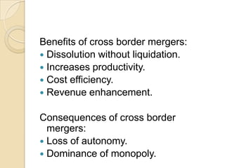 Benefits of cross border mergers:
 Dissolution without liquidation.
 Increases productivity.
 Cost efficiency.
 Revenue enhancement.


Consequences of cross border
  mergers:
 Loss of autonomy.
 Dominance of monopoly.
 