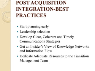 POST ACQUISITION
INTEGRATION-BEST
PRACTICES

   Start planning early
   Leadership selection
   Develop Clear, Coherent and Timely
    Communications Strategies
   Get an Insider’s View of Knowledge Networks
    and Information Flow
   Dedicate Adequate Resources to the Transition
    Management Team
 