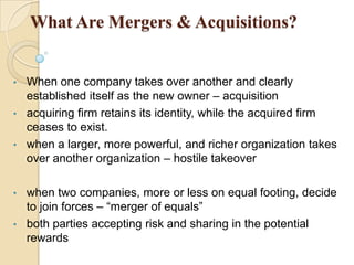 What Are Mergers & Acquisitions?


•   When one company takes over another and clearly
    established itself as the new owner – acquisition
•   acquiring firm retains its identity, while the acquired firm
    ceases to exist.
•   when a larger, more powerful, and richer organization takes
    over another organization – hostile takeover

• when two companies, more or less on equal footing, decide
  to join forces – “merger of equals”
• both parties accepting risk and sharing in the potential
  rewards
 