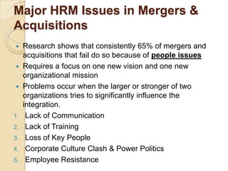 Major HRM Issues in Mergers &
Acquisitions
  Research shows that consistently 65% of mergers and
   acquisitions that fail do so because of people issues
  Requires a focus on one new vision and one new
   organizational mission
  Problems occur when the larger or stronger of two
   organizations tries to significantly influence the
   integration.
1. Lack of Communication
2. Lack of Training
3. Loss of Key People
4. Corporate Culture Clash & Power Politics
5. Employee Resistance
 