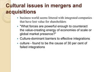 Cultural issues in mergers and
acquisitions
     business world seems littered with integrated companies
      that have lost value for shareholders
     "What forces are powerful enough to counteract
      the value-creating energy of economies of scale or
      global market presence?"
     Culture-dominant barriers to effective integrations
     culture - found to be the cause of 30 per cent of
      failed integrations
 