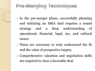    In the pre-merger phase, successfully planning
    and initiating an M&A deal requires a sound
    strategy   and    a    deep    understanding   of
    operational, financial, legal, tax, and cultural
    issues.
   These are necessary to truly understand the fit
    and the value of prospective targets.
   Comprehensive valuation and negotiation skills
    are required to close a favorable deal.
 