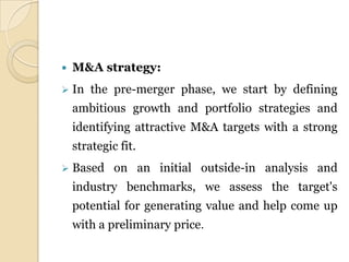    M&A strategy:
   In the pre-merger phase, we start by defining
    ambitious growth and portfolio strategies and
    identifying attractive M&A targets with a strong
    strategic fit.
   Based on an initial outside-in analysis and
    industry benchmarks, we assess the target's
    potential for generating value and help come up
    with a preliminary price.
 