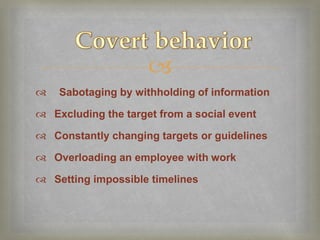 
   Sabotaging by withholding of information

 Excluding the target from a social event

 Constantly changing targets or guidelines

 Overloading an employee with work

 Setting impossible timelines
 