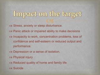 
 Stress, anxiety or sleep disturbance.
 Panic attack or impaired ability to make decisions
 Incapacity to work, concentration problems, loss of
  confidence and self-esteem or reduced output and
  performance.
 Depression or a sense of isolation.
 Physical injury
 Reduced quality of home and family life
 Suicide
 