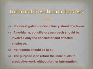 
 No investigation or disciplinary should be taken.

 A no-blame, conciliatory approach should be
  involved only the conciliator and affected
  employee.

 No records should be kept.

 The purpose is to return the individuals to
  productive work without further interruption.
 