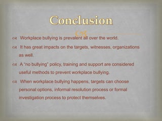 
 Workplace bullying is prevalent all over the world.

 It has great impacts on the targets, witnesses, organizations
   as well.

 A “no bullying” policy, training and support are considered
   useful methods to prevent workplace bullying.

 When workplace bullying happens, targets can choose
   personal options, informal resolution process or formal
   investigation process to protect themselves.
 