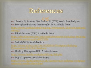 
 Branch. S, Ramsay. S & Barker. M (2008) Workplace Bullying.
 Workplace Bullying Institute (2010) Available from:
http://www.workplacebullying.org/wbiresearch/2010-wbi-national-
survey/
 EBook browse (2011) Available from:
http://ebookbrowse.com/microsoft-powerpoint-workplace-bullying-
presentation-cshrm-pdf-d86575324
 Scribd (2011) Available from:
http://www.scribd.com/doc/62926918/Workplace-Bullying-
Presentation-NEA-RA-Handouts
 Healthy Workplace Bill . Available from:
http://www.healthyworkplacebill.org/bill.php
 Digital opinion. Available from:
http://www.digitalopinion.co.uk/clientservices-bullying-workplace-
natsurvey-results-effects.html
 