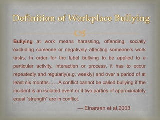 
Bullying at work means harassing, offending, socially
excluding someone or negatively affecting someone’s work
tasks. In order for the label bullying to be applied to a
particular activity, interaction or process, it has to occur
repeatedly and regularly(e.g. weekly) and over a period of at
least six months……A conflict cannot be called bullying if the
incident is an isolated event or if two parties of approximately
equal “strength” are in conflict.
                                — Einarsen et al,2003
 
