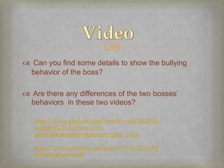 
 Can you find some details to show the bullying
 behavior of the boss?

 Are there any differences of the two bosses’
 behaviors in these two videos?

   http://www.youtube.com/watch?v=iQcXKZ93cU
   w&list=FLYLXy53zfe1UT8-
   gZOvf2nQ&index=6&feature=plpp_video

   http://www.youtube.com/watch?v=AvZGN1Pu
   NCk&feature=feedf
 