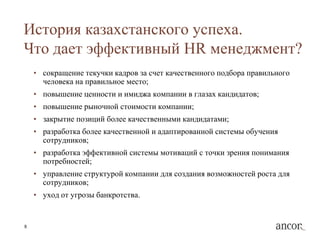 История казахстанского успеха.
Что дает эффективный HR менеджмент?
    • сокращение текучки кадров за счет качественного подбора правильного
      человека на правильное место;
    • повышение ценности и имиджа компании в глазах кандидатов;
    • повышение рыночной стоимости компании;
    • закрытие позиций более качественными кандидатами;
    • разработка более качественной и адаптированной системы обучения
      сотрудников;
    • разработка эффективной системы мотиваций с точки зрения понимания
      потребностей;
    • управление структурой компании для создания возможностей роста для
      сотрудников;
    • уход от угрозы банкротства.


8
 