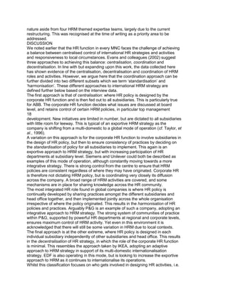 nature aside from four HRM themed expertise teams, largely due to the current
restructuring. This was recognised at the time of writing as a priority area to be
addressed.
DISCUSSION
We noted earlier that the HR function in every MNC faces the challenge of achieving
a balance between centralised control of international HR strategies and activities
and responsiveness to local circumstances. Evans and colleagues (2002) suggest
three approaches to achieving this balance: centralisation, coordination and
decentralisation. In line with but expanding upon this work, the data collected here
has shown evidence of the centralisation, decentralisation and coordination of HRM
roles and activities. However, we argue here that the coordination approach can be
further divided into two different subsets which we term „standardisation‟ and
„harmonisation‟. These different approaches to international HRM strategy are
defined further below based on the interview data.
The first approach is that of centralisation: where HR policy is designed by the
corporate HR function and is then fed out to all subsidiaries. This is particularly true
for ABB. The corporate HR function decides what issues are discussed at board
level, and retains control of certain HRM policies, in particular top management
18
development. New initiatives are limited in number, but are dictated to all subsidiaries
with little room for leeway. This is typical of an exportive HRM strategy as the
company is shifting from a multi-domestic to a global mode of operation (cf. Taylor, et
al., 1996).
A variation on this approach is for the corporate HR function to involve subsidiaries in
the design of HR policy, but then to ensure consistency of practices by deciding on
the standardisation of policy for all subsidiaries to implement. This again is an
exportive approach to HRM strategy, but with increasing participation of HR
departments at subsidiary level. Siemens and Unilever could both be described as
examples of this mode of operation, although constantly moving towards a more
integrative strategy. There is strong control from the centre to ensure that HRM
policies are consistent regardless of where they may have originated. Corporate HR
is therefore not dictating HRM policy, but is coordinating very closely its diffusion
across the company. A broad range of HRM activities are covered, and some
mechanisms are in place for sharing knowledge across the HR community.
The most integrated HR role found in global companies is where HR policy is
continually developed by sharing practices amongst the different subsidiaries and
head office together, and then implemented jointly across the whole organisation
irrespective of where the policy originated. This results in the harmonisation of HR
policies and practices. Arguably P&G is an example of such a company, adopting an
integrative approach to HRM strategy. The strong system of communities of practice
within P&G, supported by powerful HR departments at regional and corporate levels,
ensures maximum control of HRM activity. Yet even in this environment it is
acknowledged that there will still be some variation in HRM due to local contexts.
The final approach is at the other extreme, where HR policy is designed in each
individual subsidiary independently of other subsidiaries and head office. This results
in the decentralisation of HR strategy, in which the role of the corporate HR function
is minimal. This resembles the approach taken by IKEA, adopting an adaptive
approach to HRM strategy in support of its multi-domestic internationalisation
strategy. EDF is also operating in this mode, but is looking to increase the exportive
approach to HRM as it continues to internationalise its operations.
Whilst this classification focuses on who gets involved in designing HR activities, i.e.
 