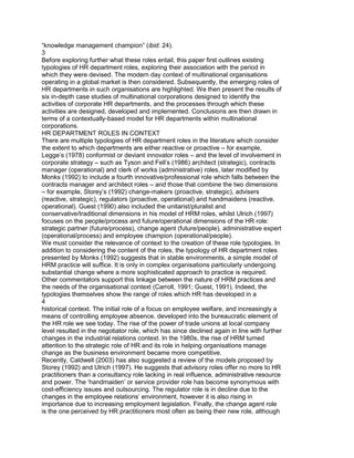 “knowledge management champion” (ibid: 24).
3
Before exploring further what these roles entail, this paper first outlines existing
typologies of HR department roles, exploring their association with the period in
which they were devised. The modern day context of multinational organisations
operating in a global market is then considered. Subsequently, the emerging roles of
HR departments in such organisations are highlighted. We then present the results of
six in-depth case studies of multinational corporations designed to identify the
activities of corporate HR departments, and the processes through which these
activities are designed, developed and implemented. Conclusions are then drawn in
terms of a contextually-based model for HR departments within multinational
corporations.
HR DEPARTMENT ROLES IN CONTEXT
There are multiple typologies of HR department roles in the literature which consider
the extent to which departments are either reactive or proactive – for example,
Legge‟s (1978) conformist or deviant innovator roles – and the level of involvement in
corporate strategy – such as Tyson and Fell‟s (1986) architect (strategic), contracts
manager (operational) and clerk of works (administrative) roles, later modified by
Monks (1992) to include a fourth innovative/professional role which falls between the
contracts manager and architect roles – and those that combine the two dimensions
– for example, Storey‟s (1992) change-makers (proactive, strategic), advisers
(reactive, strategic), regulators (proactive, operational) and handmaidens (reactive,
operational). Guest (1990) also included the unitarist/pluralist and
conservative/traditional dimensions in his model of HRM roles, whilst Ulrich (1997)
focuses on the people/process and future/operational dimensions of the HR role:
strategic partner (future/process), change agent (future/people), administrative expert
(operational/process) and employee champion (operational/people).
We must consider the relevance of context to the creation of these role typologies. In
addition to considering the content of the roles, the typology of HR department roles
presented by Monks (1992) suggests that in stable environments, a simple model of
HRM practice will suffice. It is only in complex organisations particularly undergoing
substantial change where a more sophisticated approach to practice is required.
Other commentators support this linkage between the nature of HRM practices and
the needs of the organisational context (Carroll, 1991; Guest, 1991). Indeed, the
typologies themselves show the range of roles which HR has developed in a
4
historical context. The initial role of a focus on employee welfare, and increasingly a
means of controlling employee absence, developed into the bureaucratic element of
the HR role we see today. The rise of the power of trade unions at local company
level resulted in the negotiator role, which has since declined again in line with further
changes in the industrial relations context. In the 1980s, the rise of HRM turned
attention to the strategic role of HR and its role in helping organisations manage
change as the business environment became more competitive.
Recently, Caldwell (2003) has also suggested a review of the models proposed by
Storey (1992) and Ulrich (1997). He suggests that advisory roles offer no more to HR
practitioners than a consultancy role lacking in real influence, administrative resource
and power. The „handmaiden‟ or service provider role has become synonymous with
cost-efficiency issues and outsourcing. The regulator role is in decline due to the
changes in the employee relations‟ environment, however it is also rising in
importance due to increasing employment legislation. Finally, the change agent role
is the one perceived by HR practitioners most often as being their new role, although
 