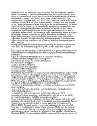 in practice this is not necessarily being recognised. The HR department has been
shown to be unlikely to initiate organisational change, although they are frequently
invited to comment on the human resource implications of planned change at board
level (Evans & Cowling, 1985; Hiltrop, et al., 1995; Purcell & Ahlstrand, 1994).
Lengnick-Hall & Lengnick-Hall (2002) introduce four new roles for HR, which may be
interesting to consider in the global economy context, based on what they describe
as the knowledge economy in which many organizations are now working: (a) human
capital steward: acting as a guide and facilitator in partnership with employees with
the aim of achieving the highest return possible on a company‟s human capital
investments; (b) knowledge facilitator: facilitating both knowledge capital (held in
explicit and implicit sources) and knowledge flows; (c) relationship builder: managing
relationships between individuals and groups both internal and external to the
organization to enhance social capital across the total value chain; and (d) rapid
deployment specialist: taking responsibility for the development of flexible human
capital resources with an emphasis on adaptability, tolerance and capacity to learn.
MNC CONTEXT
Having considered the relevance of context-specificity, it is essential to understand
more about the multinational corporation (MNC) context. We will do so by first
5
focussing on the different stages of internationalisation in general, then continue with
different international HR strategies and then finally focus on the different HR roles
(see Figure 1).
Figure 1: The context of the HR function in a multinational setting
Internationalisation strategies: ethnocentric/global;
polycentric/multi-domestic; geocentric/transnational
International HR strategies:
adaptive; exportive; integrative
International HR roles: dependent
on context and level of operation
Internationalisation strategies
Multinational organisations have varying reasons for global expansion, largely aiming
to increase competitive advantage by realising economies of scale or economies of
scope (Harzing & Ruysseveldt, 2004). There are however stages in the process of
internationalisation, and choices in the strategies and related structures adopted by
MNCs. The range of MNC subsidiary strategies are described in Perlmutter‟s (1969)
and Bartlett and Ghoshal‟s (1989) well-known classifications:
• ethnocentric, global strategy: control is centralised and subsidiaries resemble the
parent company;
• polycentric, multi-domestic strategy: control is decentralised and subsidiaries
conform to local practices;
• geocentric (or regiocentric as added by Perlmutter & Heenan, 1974),
transnational strategy: subsidiaries and headquarters alike adhere to worldwide
(or regional) standards as part of the organisational network.
Based on this classification, subsidiaries can have differing roles such as the local
adaptation of products or the provision of specialised expertise in a particular field, or
they can have a worldwide mandate to provide a particular product or service
(Dicken, 2003). Corporate strategy therefore varies based on the extent to which
firms want or need to adapt practices to local conditions. MNCs have the option of
applying the practices they are most familiar with or which appear to promise high
returns in performance, regardless of the location of their subsidiary (Gooderham &
Nordhaug, 2003). The standardisation of HRM practices within a company across the
 
