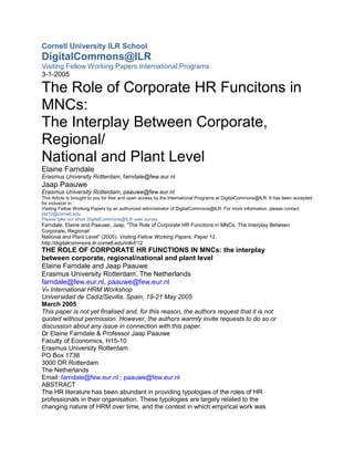 Cornell University ILR School
DigitalCommons@ILR
Visiting Fellow Working Papers International Programs
3-1-2005

The Role of Corporate HR Funcitons in
MNCs:
The Interplay Between Corporate,
Regional/
National and Plant Level
Elaine Farndale
Erasmus University Rotterdam, farndale@few.eur.nl
Jaap Paauwe
Erasmus University Rotterdam, paauwe@few.eur.nl
This Article is brought to you for free and open access by the International Programs at DigitalCommons@ILR. It has been accepted
for inclusion in
Visiting Fellow Working Papers by an authorized administrator of DigitalCommons@ILR. For more information, please contact
jdd10@cornell.edu.
Please take our short DigitalCommons@ILR user survey.
Farndale, Elaine and Paauwe, Jaap, "The Role of Corporate HR Funcitons in MNCs: The Interplay Between
Corporate, Regional/
National and Plant Level" (2005). Visiting Fellow Working Papers. Paper 12.
http://digitalcommons.ilr.cornell.edu/intlvf/12
THE ROLE OF CORPORATE HR FUNCTIONS IN MNCs: the interplay
between corporate, regional/national and plant level
Elaine Farndale and Jaap Paauwe
Erasmus University Rotterdam, The Netherlands
farndale@few.eur.nl, paauwe@few.eur.nl
Vth International HRM Workshop
Universidad de Cadiz/Sevilla, Spain, 19-21 May 2005
March 2005
This paper is not yet finalised and, for this reason, the authors request that it is not
quoted without permission. However, the authors warmly invite requests to do so or
discussion about any issue in connection with this paper.
Dr Elaine Farndale & Professor Jaap Paauwe
Faculty of Economics, H15-10
Erasmus University Rotterdam
PO Box 1738
3000 DR Rotterdam
The Netherlands
Email: farndale@few.eur.nl ; paauwe@few.eur.nl
ABSTRACT
The HR literature has been abundant in providing typologies of the roles of HR
professionals in their organisation. These typologies are largely related to the
changing nature of HRM over time, and the context in which empirical work was
 