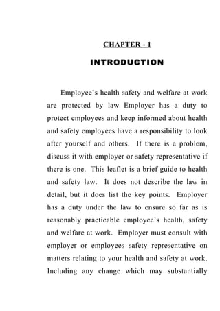CHAPTER - 1

              INTRODUCTION



    Employee’s health safety and welfare at work
are protected by law Employer has a duty to
protect employees and keep informed about health
and safety employees have a responsibility to look
after yourself and others. If there is a problem,
discuss it with employer or safety representative if
there is one. This leaflet is a brief guide to health
and safety law. It does not describe the law in
detail, but it does list the key points. Employer
has a duty under the law to ensure so far as is
reasonably practicable employee’s health, safety
and welfare at work. Employer must consult with
employer or employees safety representative on
matters relating to your health and safety at work.
Including any change which may substantially
 