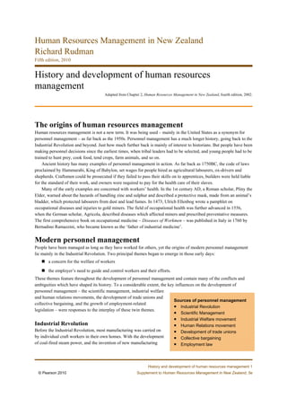 Human Resources Management in New Zealand
Richard Rudman
Fifth edition, 2010


History and development of human resources
management
                                      Adapted from Chapter 2, Human Resources Management in New Zealand, fourth edition, 2002.




The origins of human resources management
Human resources management is not a new term. It was being used – mainly in the United States as a synonym for
personnel management – as far back as the 1950s. Personnel management has a much longer history, going back to the
Industrial Revolution and beyond. Just how much further back is mainly of interest to historians. But people have been
making personnel decisions since the earliest times, when tribal leaders had to be selected, and young people had to be
trained to hunt prey, cook food, tend crops, farm animals, and so on.
    Ancient history has many examples of personnel management in action. As far back as 1750BC, the code of laws
proclaimed by Hammurabi, King of Babylon, set wages for people hired as agricultural labourers, ox-drivers and
shepherds. Craftsmen could be prosecuted if they failed to pass their skills on to apprentices, builders were held liable
for the standard of their work, and owners were required to pay for the health care of their slaves.
    Many of the early examples are concerned with workers’ health. In the 1st century AD, a Roman scholar, Pliny the
Elder, warned about the hazards of handling zinc and sulphur and described a protective mask, made from an animal’s
bladder, which protected labourers from dust and lead fumes. In 1473, Ulrich Ellenbog wrote a pamphlet on
occupational diseases and injuries to gold miners. The field of occupational health was further advanced in 1556,
when the German scholar, Agricola, described diseases which affected miners and prescribed preventative measures.
The first comprehensive book on occupational medicine – Diseases of Workmen – was published in Italy in 1760 by
Bernadino Ramazzini, who became known as the ‘father of industrial medicine’.


Modern personnel management
People have been managed as long as they have worked for others, yet the origins of modern personnel management
lie mainly in the Industrial Revolution. Two principal themes began to emerge in those early days:
       a concern for the welfare of workers

       the employer’s need to guide and control workers and their efforts.
These themes feature throughout the development of personnel management and contain many of the conflicts and
ambiguities which have shaped its history. To a considerable extent, the key influences on the development of
personnel management – the scientific management, industrial welfare
and human relations movements, the development of trade unions and
                                                                            Sources of personnel management
collective bargaining, and the growth of employment-related
                                                                                Industrial Revolution
legislation – were responses to the interplay of these twin themes.
                                                                                   Scientific Management
                                                                                   Industrial Welfare movement
Industrial Revolution                                                              Human Relations movement
Before the Industrial Revolution, most manufacturing was carried on                Development of trade unions
by individual craft workers in their own homes. With the development               Collective bargaining
of coal-fired steam power, and the invention of new manufacturing                  Employment law




                                                               History and development of human resources management 1
  © Pearson 2010                                         Supplement to Human Resources Management in New Zealand, 5e
 