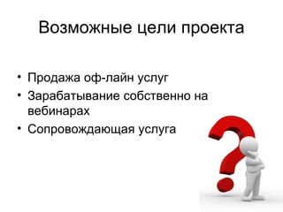 Возможные цели проекта

• Продажа оф-лайн услуг
• Зарабатывание собственно на
  вебинарах
• Сопровождающая услуга
 