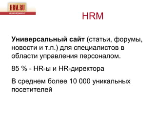 HRM

Универсальный сайт (статьи, форумы,
новости и т.п.) для специалистов в
области управления персоналом.
85 % - HR-ы и HR-директора
В среднем более 10 000 уникальных
посетителей
 