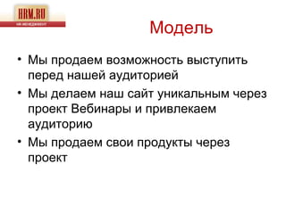 Модель
• Мы продаем возможность выступить
  перед нашей аудиторией
• Мы делаем наш сайт уникальным через
  проект Вебинары и привлекаем
  аудиторию
• Мы продаем свои продукты через
  проект
 