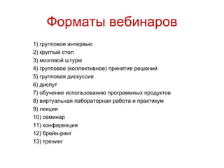 Форматы вебинаров
1) групповое интервью
2) круглый стол
3) мозговой штурм
4) групповое (коллективное) принятие решений
5) групповая дискуссия
6) диспут
7) обучение использованию программных продуктов
8) виртуальная лабораторная работа и практикум
9) лекция
10) семинар
11) конференция
12) брейн-ринг
13) тренинг
 
