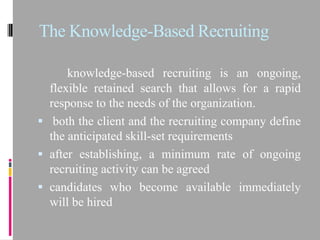 The Knowledge-Based Recruiting

      knowledge-based recruiting is an ongoing,
  flexible retained search that allows for a rapid
  response to the needs of the organization.
 both the client and the recruiting company define
  the anticipated skill-set requirements
 after establishing, a minimum rate of ongoing
  recruiting activity can be agreed
 candidates who become available immediately
  will be hired
 