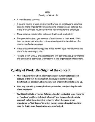 HRM
                           Quality of Work Life

 • A multi-faceted concept

 • It means having a work-environment where an employee‟s activities
   become more important by implementing procedures or policies that
   make the work less routine and more rewarding for the employee

 • There exists a relationship between Q.W.L and productivity

 • The people involved get a sense of satisfaction in their work. Work
   then becomes not a burden but a means by which the abilities of a
   person can find expression

 • Mass-production technology has made worker‟s job monotonous and
   it is of little meaning to him

 • Results of low Q.W.L are absenteeism, low performance, poor morale
   and occasional sabotage. Ultimately it is the organization that suffers.




Quality of Work Life-Origin of the concept
 • After Industrial Revolution, the importance of human factor reduced
   because of the vast mechanization. Various problems like job
   dissatisfaction, boredom, absenteeism, lack of commitment etc came up.

 • Most mgt theories gave emphasis on production, manipulating the skills
   of the employees

 • Tavi Stock Institute of Human Relations, London conducted some research
   on “workers’ problems in Industrial world” and they produced a study
   approach called Socio-technical system in which they gave great
   importance to “Job Design” to satisfy human needs adequately and the
   need for Q.W.L in an Organization was emphasized.
 