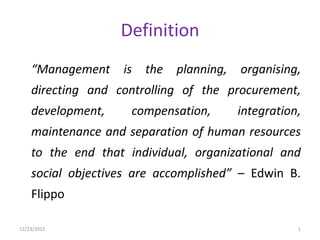 Definition
    “Management    is   the   planning,   organising,
    directing and controlling of the procurement,
    development,     compensation,        integration,
    maintenance and separation of human resources
    to the end that individual, organizational and
    social objectives are accomplished” – Edwin B.
    Flippo

12/23/2012                                           1
 
