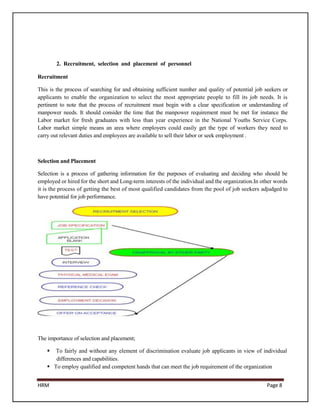 2. Recruitment, selection and placement of personnel

Recruitment

This is the process of searching for and obtaining sufficient number and quality of potential job seekers or
applicants to enable the organization to select the most appropriate people to fill its job needs. It is
pertinent to note that the process of recruitment must begin with a clear specification or understanding of
manpower needs. It should consider the time that the manpower requirement must be met for instance the
Labor market for fresh graduates with less than year experience in the National Youths Service Corps.
Labor market simple means an area where employers could easily get the type of workers they need to
carry out relevant duties and employees are available to sell their labor or seek employment .



Selection and Placement

Selection is a process of gathering information for the purposes of evaluating and deciding who should be
employed or hired for the short and Long-term interests of the individual and the organization.In other words
it is the process of getting the best of most qualified candidates from the pool of job seekers adjudged to
have potential for job performance.




The importance of selection and placement;

      To fairly and without any element of discrimination evaluate job applicants in view of individual
       differences and capabilities.
     To employ qualified and competent hands that can meet the job requirement of the organization


HRM                                                                                                 Page 8
 