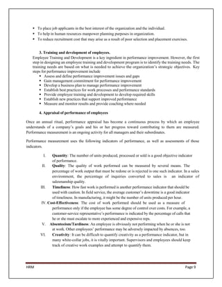  To place job applicants in the best interest of the organization and the individual.
    To help in human resources manpower planning purposes in organization.
    To reduce recruitment cost that may arise as a result of poor selection and placement exercises.


       3. Training and development of employees.
   Employee Training and Development is a key ingredient in performance improvement. However, the first
   step in designing an employee training and development program is to identify the training needs. The
   training needs are based on what is needed to achieve the organization’s strategic objectives. Key
   steps for performance improvement include
        Assess and define performance improvement issues and gaps
        Gain management commitment for performance improvement
        Develop a business plan to manage performance improvement
        Establish best practices for work processes and performance standards
        Provide employee training and development to develop required skills
        Establish new practices that support improved performance
        Measure and monitor results and provide coaching where needed

       4. Appraisal of performance of employees

Once an annual ritual, performance appraisal has become a continuous process by which an employee
understands of a company’s goals and his or her progress toward contributing to them are measured.
Performance measurement is an ongoing activity for all managers and their subordinates.

Performance measurement uses the following indicators of performance, as well as assessments of those
indicators.

          I.   Quantity: The number of units produced, processed or sold is a good objective indicator
               of performance.
         II.   Quality: The quality of work performed can be measured by several means. The
               percentage of work output that must be redone or is rejected is one such indicator. In a sales
               environment, the percentage of inquiries converted to sales is an indicator of
               salesmanship quality.
        III.   Timeliness: How fast work is performed is another performance indicator that should be
               used with caution. In field service, the average customer’s downtime is a good indicator
               of timeliness. In manufacturing, it might be the number of units produced per hour.
         IV. Cost-Effectiveness: The cost of work performed should be used as a measure of
               performance only if the employee has some degree of control over costs. For example, a
               customer-service representative’s performance is indicated by the percentage of calls that
               he or she must escalate to more experienced and expensive reps.
         V. Absenteeism/Tardiness: An employee is obviously not performing when he or she is not
               at work. Other employees’ performance may be adversely impacted by absences, too.
        VI.    Creativity: It can be difficult to quantify creativity as a performance indicator, but in
               many white-collar jobs, it is vitally important. Supervisors and employees should keep
               track of creative work examples and attempt to quantify them.




HRM                                                                                                 Page 9
 