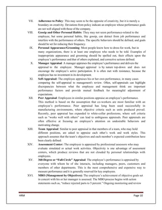 VII.    Adherence to Policy: This may seem to be the opposite of creativity, but it is merely a
              boundary on creativity. Deviations from policy indicate an employee whose performance goals
              are not well aligned with those of the company.
      VIII.   Gossip and Other Personal Habits: They may not seem performance-related to the
              employee, but some personal habits, like gossip, can detract from job performance and
              interfere with the performance of others. The specific behaviors should be defined, and goals
              should be set for reducing their frequency.
       IX.    Personal Appearance/Grooming: Most people know how to dress for work, but in
              many organizations, there is at least one employee who needs to be told. Examples of
              inappropriate appearance and grooming should be spelled out, their effects upon the
              employee’s performance and that of others explained, and corrective actions defined.
        X.    Manager Appraisal: A manager appraises the employee’s performance and delivers the
              appraisal to the employee. Manager appraisal is by nature top-down and does not
              encourage the employee’s active participation. It is often met with resistance, because the
              employee has no investment in its development.
       XI.    Self-Appraisal: The employee appraises his or her own performance, in many cases
              comparing the self-appraisal to management's review. Often, self-appraisals can highlight
              discrepancies between what the employee and management think are important
              performance factors and provide mutual feedback for meaningful adjustment of
              expectations.
      XII.    Peer Appraisal: Employees in similar positions appraise an employee’s performance.
              This method is based on the assumption that co-workers are most familiar with an
              employee’s performance. Peer appraisal has long been used successfully in
              manufacturing environments, where objective criteria such as units produced prevail.
              Recently, peer appraisal has expanded to white-collar professions, where soft criteria
              such as “works well with others” can lead to ambiguous appraisals. Peer appraisals are
              often effective at focusing an employee’s attention on undesirable behaviors and
              motivating change.
      XIII.   Team Appraisal: Similar to peer appraisal in that members of a team, who may hold
              different positions, are asked to appraise each other’s work and work styles. This
              approach assumes that the team’s objectives and each member’s expected contribution have
              been clearly defined.
      XIV.    Assessment Center: The employee is appraised by professional assessors who may
              evaluate simulated or actual work activities. Objectivity is one advantage of assessment
              centers, which produce reviews that are not clouded by personal relationships with
              employees.
      XV.     360-Degree or “Full-Circle” Appraisal: The employee’s performance is appraised by
              everyone with whom he of she interacts, including managers, peers, customers and
              members of other departments. This is the most comprehensive and expensive way to
              measure performance and it is generally reserved for key employees.
      XVI.    MBO (Management by Objectives): The employee’s achievement of objective goals set
              in concert with his or her manager is assessed. The MBO process begins with action
              statements such as, “reduce rejected parts to 5 percent.” Ongoing monitoring and review



HRM                                                                                             Page 10
 