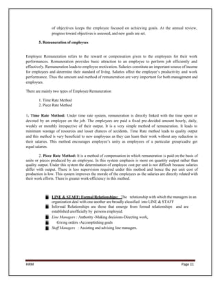 of objectives keeps the employee focused on achieving goals. At the annual review,
                progress toward objectives is assessed, and new goals are set.

        5. Remuneration of employees


Employee Remuneration refers to the reward or compensation given to the employees for their work
performances. Remuneration provides basic attraction to an employee to perform job efficiently and
effectively. Remuneration leads to employee motivation. Salaries constitute an important source of income
for employees and determine their standard of living. Salaries affect the employee’s productivity and work
performance. Thus the amount and method of remuneration are very important for both management and
employees.

There are mainly two types of Employee Remuneration

        1. Time Rate Method
        2. Piece Rate Method

1. Time Rate Method: Under time rate system, remuneration is directly linked with the time spent or
devoted by an employee on the job. The employees are paid a fixed pre-decided amount hourly, daily,
weekly or monthly irrespective of their output. It is a very simple method of remuneration. It leads to
minimum wastage of resources and lesser chances of accidents. Time Rate method leads to quality output
and this method is very beneficial to new employees as they can learn their work without any reduction in
their salaries. This method encourages employee’s unity as employees of a particular group/cadre get
equal salaries.

         2. Piece Rate Method: It is a method of compensation in which remuneration is paid on the basis of
units or pieces produced by an employee. In this system emphasis is more on quantity output rather than
quality output. Under this system the determination of employee cost per unit is not difficult because salaries
differ with output. There is less supervision required under this method and hence the per unit cost of
production is low. This system improves the morale of the employees as the salaries are directly related with
their work efforts. There is greater work-efficiency in this method.



                LINE & STAFF: Formal Relationships: The relationship with which the managers in an
                organization deal with one another are broadly classified into LINE & STAFF
                Informal Relationships are those that emerge from formal relationships and are
                established unofficially by persons employed.
                Line Managers : Authority -Making decisions-Directing work,
                   Giving orders -Accomplishing goals
                Staff Managers : Assisting and advising line managers.




HRM                                                                                                 Page 11
 