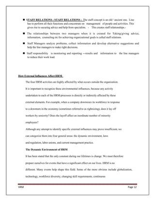  STAFF RELATIONS : STAFF RELATIONS : The staff concept is an old / ancient one. Line
      has to perform all their functions and concentrate on management of people and activities. This
      gives rise to securing advice and help from specialists. - This creates staff relationships.-

    The relationships between two managers when it is created for Taking/giving advice,
     information, counseling etc for achieving organizational goals is called staff relations.

    Staff Managers analyze problems, collect information and develop alternative suggestions and
     help the line managers to make right decisions.

    Staff responsibility is monitoring and reporting ---results and information to the line managers
     to reduce their work load.




How External Influences Affect HRM

      The four HRM activities are highly affected by what occurs outside the organization.

      It is important to recognize these environmental influences, because any activity

      undertaken in each of the HRM processes is directly or indirectly affected by these

      external elements. For example, when a company downsizes its workforce in response

      to a downturn in the economy (sometimes referred to as rightsizing), does it lay off

      workers by seniority? Does the layoff affect an inordinate number of minority

      employees?

      Although any attempt to identify specific external influences may prove insufficient, we

      can categorize them into four general areas: the dynamic environment, laws

      and regulation, labor unions, and current management practice.

      The Dynamic Environment of HRM

      It has been stated that the only constant during our lifetimes is change. We must therefore

      prepare ourselves for events that have a significant effect on our lives. HRM is no

      different. Many events help shape this field. Some of the more obvious include globalization,

      technology, workforce diversity, changing skill requirements, continuous


HRM                                                                                                 Page 12
 