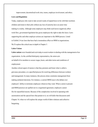 improvement, decentralized work sites, teams, employee involvement, and ethics.

Laws and Regulation

Today, employees who want to take several weeks of unpaid leave to be with their newborn

children and return to their jobs without any loss of seniority have an easier time

making it a reality. Although some employers may think such leaves negatively affect

work flow, government legislation has given employees the right to take this leave. Laws

supporting this and other employer actions are important to the HRM process. Listed

in Exhibit 2-4 are laws that have had a tremendous effect on HRM in organizations.

We’ll explore this critical area in depth in Chapter 3.

Labor Unions

Labor unions were founded and exist today to assist workers in dealing with the management of an

organization. As the certified third-party representative, the union acts

on behalf of its members to secure wages, hours, and other terms and conditions of

employment.

Another critical aspect of unions is that they promote and foster what is called a

grievance procedure, or a specified process for resolving differences between workers

and management. In many instances, this process alone constrains management from

making unilateral decisions. For instance, a current HRM issue is the debate over

employers’ ability to terminate employees whenever they want. When a union is present

and HRM practices are spelled out in a negotiated agreement, employers cannot

fire for unjustified reasons. Because of the complexities involved in operating with

unionization and the special laws that pertain to it, we will defer that discussion until

Chapter 14, when we will explore the unique world of labor relations and collective

bargaining.




HRM                                                                                                Page 13
 