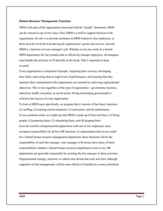 Human Resource Management: Functions

HRM is the part of the organization concerned with the “people” dimension. HRM
can be viewed in one of two ways. First, HRM is a staff or support function in the
organization. Its role is to provide assistance in HRM matters to line employees, or
those directly involved in producing the organization’s goods and services. Second,
HRM is a function of every manager’s job. Whether or not one works in a formal
HRM department, the fact remains that to effectively manage employees, all managers
must handle the activities we’ll describe in this book. That’s important to keep
in mind!
Every organization is comprised of people. Acquiring their services, developing
their skills, motivating them to high levels of performance, and ensuring that they
maintain their commitment to the organization are essential to achieving organizational
objectives. This is true regardless of the type of organization—government, business,
education, health, recreation, or social action. Hiring and keeping good people is
critical to the success of every organization.
To look at HRM more specifically, we propose that it consists of four basic functions:
(1) staffing, (2) training and development, (3) motivation, and (4) maintenance.
In less academic terms, we might say that HRM is made up of four activities: (1) hiring
people, (2) preparing them, (3) stimulating them, and (4) keeping them.
Even the smallest entrepreneurial organization with one or two employees must
recognize responsibility for all four HR functions. In organizations that are too small
for a formal human resource management department, these functions will be the
responsibility of each line manager. Line managers will always have many of these
responsibilities whether a formal human resources department exists or not. HR
departments are generally responsible for assisting the line manager in these activities.
Organizational strategy, structure, or culture may dictate that such activities, although
supportive of line management, will be more effective if handled in a more centralized




HRM                                                                                         Page 5
 