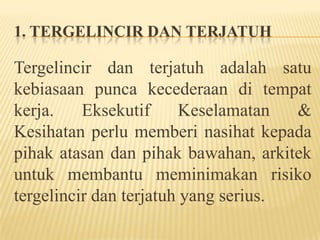 1. TERGELINCIR DAN TERJATUH
Tergelincir dan terjatuh adalah satu
kebiasaan punca kecederaan di tempat
kerja. Eksekutif Keselamatan &
Kesihatan perlu memberi nasihat kepada
pihak atasan dan pihak bawahan, arkitek
untuk membantu meminimakan risiko
tergelincir dan terjatuh yang serius.
 