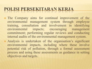 POLISI PERSEKITARAN KERJA
 The Company aims for continual improvement of the
environmental management system through employee
training, consultation and involvement in identifying
environmental impacts; encouraging management
commitment; performing regular reviews and conducting
internal audits of the environmental management system.
 Analysis is undertaken of the organisation’s significant
environmental impacts, including where these involve
potential risk of pollution, through a formal assessment
process and using these assessments as guidance in setting
objectives and targets.
 