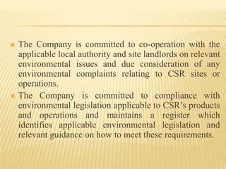  The Company is committed to co-operation with the
applicable local authority and site landlords on relevant
environmental issues and due consideration of any
environmental complaints relating to CSR sites or
operations.
 The Company is committed to compliance with
environmental legislation applicable to CSR’s products
and operations and maintains a register which
identifies applicable environmental legislation and
relevant guidance on how to meet these requirements.
 