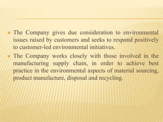  The Company gives due consideration to environmental
issues raised by customers and seeks to respond positively
to customer-led environmental initiatives.
 The Company works closely with those involved in the
manufacturing supply chain, in order to achieve best
practice in the environmental aspects of material sourcing,
product manufacture, disposal and recycling.
 