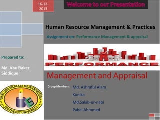 16-122013

Human Resource Management & Practices
Assignment on: Performance Management & appraisal
ma

Prepared to:

Md. Abu Baker
Siddique

Management and Appraisal
Group Members:

Md. Ashraful Alam
Konika
Md.Sakib-ur-nabi
Pabel Ahmmed

 