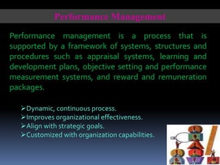 Performance Management
Performance management is a process that is
supported by a framework of systems, structures and
procedures such as appraisal systems, learning and
development plans, objective setting and performance
measurement systems, and reward and remuneration
packages.
Dynamic, continuous process.
Improves organizational effectiveness.
Align with strategic goals.
Customized with organization capabilities.

 