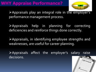 WHY Appraise Performance?
Appraisals play an integral role in the employer’s
performance management process.
Appraisals help in planning for correcting
deficiencies and reinforce things done correctly.

Appraisals, in identifying employee strengths and
weaknesses, are useful for career planning.
Appraisals affect the employer’s salary raise
decisions.

 