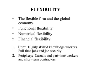 FLEXIBILITY
•
•
•
•

The flexible firm and the global
economy.
Functional flexibility
Numerical flexibility
Financial flexibility

1. Core: Highly skilled knowledge workers.
Full time jobs and job security.
2. Periphery: Casuals and part-time workers
and short-term contractors.

 