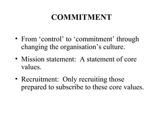 COMMITMENT
• From ‘control’ to ‘commitment’ through
changing the organisation’s culture.
• Mission statement: A statement of core
values.
• Recruitment: Only recruiting those
prepared to subscribe to these core values.

 