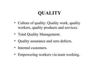 QUALITY
• Culture of quality: Quality work, quality
workers, quality products and services.
• Total Quality Management.
• Quality assurance and zero defects.
• Internal customers.
• Empowering workers via team working.

 
