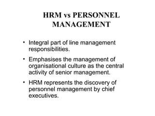 HRM vs PERSONNEL
MANAGEMENT
• Integral part of line management
responsibilities.
• Emphasises the management of
organisational culture as the central
activity of senior management.
• HRM represents the discovery of
personnel management by chief
executives.

 