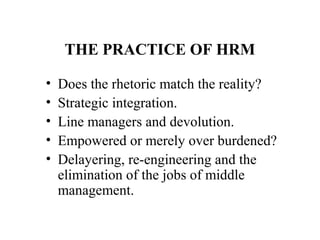 THE PRACTICE OF HRM
•
•
•
•
•

Does the rhetoric match the reality?
Strategic integration.
Line managers and devolution.
Empowered or merely over burdened?
Delayering, re-engineering and the
elimination of the jobs of middle
management.

 