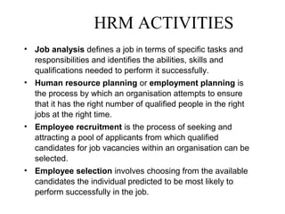 HRM ACTIVITIES
• Job analysis defines a job in terms of specific tasks and
responsibilities and identifies the abilities, skills and
qualifications needed to perform it successfully.
• Human resource planning or employment planning is
the process by which an organisation attempts to ensure
that it has the right number of qualified people in the right
jobs at the right time.
• Employee recruitment is the process of seeking and
attracting a pool of applicants from which qualified
candidates for job vacancies within an organisation can be
selected.
• Employee selection involves choosing from the available
candidates the individual predicted to be most likely to
perform successfully in the job.

 