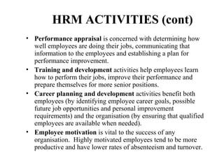 HRM ACTIVITIES (cont)
• Performance appraisal is concerned with determining how
well employees are doing their jobs, communicating that
information to the employees and establishing a plan for
performance improvement.
• Training and development activities help employees learn
how to perform their jobs, improve their performance and
prepare themselves for more senior positions.
• Career planning and development activities benefit both
employees (by identifying employee career goals, possible
future job opportunities and personal improvement
requirements) and the organisation (by ensuring that qualified
employees are available when needed).
• Employee motivation is vital to the success of any
organisation. Highly motivated employees tend to be more
productive and have lower rates of absenteeism and turnover.

 